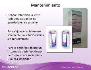 Deben frotar bien la lente todos los días antes de guardarla en su estuche.  Para enjuagar su lente use solamente un solución salina sin conservantes.  Para la desinfección use un sistema de desinfección por peróxido y para su limpieza Duolens limpiador. Mantenimiento 