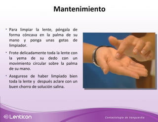 Para limpiar la lente, póngala de forma cóncava en la palma de su mano y ponga unas gotas de limpiador. Frote delicadamente toda la lente con la yema de su dedo con un movimiento circular sobre la palma de su mano.  Asegurese de haber limpiado bien toda la lente y  después aclare con un buen chorro de solución salina. Mantenimiento 