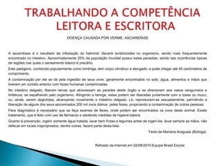 DOENÇA CAUSADA POR VERME: ASCARIDÍASE
A ascaridíase é o resultado da infestação do helminto Ascaris lumbricoides no organismo, sendo mais frequentemente
encontrado no intestino. Aproximadamente 25% da população mundial possui estes parasitas, sendo tais ocorrências típicas
de regiões nas quais o saneamento básico é precário.
Este patógeno, conhecido popularmente como lombriga, tem corpo cilíndrico e alongado, e pode chegar até 40 centímetros de
comprimento.
A contaminação por ele se dá pela ingestão de seus ovos, geralmente encontrados no solo, água, alimentos e mãos que
tiveram um contato anterior com fezes humanas contaminadas.   
No intestino delgado, liberam larvas que atravessam as paredes deste órgão e se direcionam aos vasos sanguíneos e
linfáticos; se espalhando pelo organismo. Atingindo a faringe, estas podem ser liberadas juntamente com a tosse ou muco;
ou, ainda, serem deglutidas, alcançando novamente o intestino delgado. Lá, reproduzem-se sexuadamente, permitindo a
liberação de alguns dos seus aproximados 200 mil ovos diários, pelas fezes, propiciando a contaminação de outras pessoas.  
Para diagnóstico é necessário que se faça exames de fezes, onde podem ser encontrados os ovos deste animal. Existe
tratamento, que é feito com uso de fármacos e adotando medidas de higiene básica.
Quanto à prevenção, ingerir somente água tratada, lavar bem frutas e legumes antes de ingeri-los, lavar sempre as mãos, não
defecar em locais inapropriados, dentre outras, fazem parte desta lista.
 Texto de Mariana Araguaia (Bióloga) 
 Retirado da Internet em 02/08/2010 Equipe Brasil Escola            
 