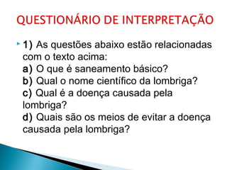  1) As questões abaixo estão relacionadas
com o texto acima:
a) O que é saneamento básico? 
b) Qual o nome científico da lombriga? 
c) Qual é a doença causada pela
lombriga?
d) Quais são os meios de evitar a doença
causada pela lombriga? 
 