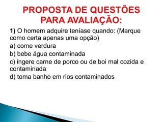 1) O homem adquire teníase quando: (Marque
como certa apenas uma opção)
a) come verdura
b) bebe água contaminada
c) ingere carne de porco ou de boi mal cozida e
contaminada
d) toma banho em rios contaminados
 