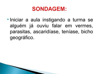  Iniciar a aula instigando a turma se
alguém já ouviu falar em vermes,
parasitas, ascaridíase, teníase, bicho
geográfico.
 
