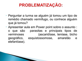 • Perguntar a turma se alguém já tomou um tipo de
remédio chamado vermífugo, ou conhece alguém
que já tomou?
• Apresentar aula em Power point sobre o assunto :
o que são parasitas e principais tipos de
verminoses (ascaridíase, teníase, bicho
geográfico, esquistossomose, amarelão e
elefantíase).
 