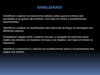 Habilidades
•Identificar e explicar os mecanismos básicos pelos quais os cheiros são
percebidos e os gostos são sentidos, com base em textos e procedimentos
experimentais.
•Identificar e explicar as contribuições das estruturas da língua na percepção dos
diferentes sabores.
•Estabelecer relação entre o sistema nervoso, a recepção de estímulos pelos
órgãos dos sentidos, os impulsos nervosos e as reações, com base em textos ou
esquemas.
•Identificar e reconhecer o impacto do envelhecimento sobre o funcionamento dos
órgãos dos sentido.
 