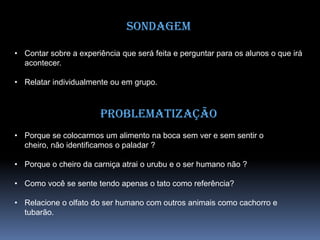 Sondagem
• Contar sobre a experiência que será feita e perguntar para os alunos o que irá
acontecer.
• Relatar individualmente ou em grupo.
Problematização
• Porque se colocarmos um alimento na boca sem ver e sem sentir o
cheiro, não identificamos o paladar ?
• Porque o cheiro da carniça atrai o urubu e o ser humano não ?
• Como você se sente tendo apenas o tato como referência?
• Relacione o olfato do ser humano com outros animais como cachorro e
tubarão.
 