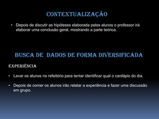 Contextualização
• Depois de discutir as hipóteses elaborada pelos alunos o professor irá
elaborar uma conclusão geral, mostrando a parte teórica.
Busca de dados de forma diversificada
Experiência
• Levar os alunos no refeitório para tentar identificar qual o cardápio do dia.
• Depois de comer os alunos irão relatar a experiência e fazer uma discussão
em grupo.
 