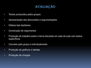 Avaliação
• Textos produzidos pelos grupos
• Apresentação das discussões e argumentações
• Defesa das hipóteses
• Construção de argumentos
• Produção do trabalho sobre o tema discutido em sala de aula com textos
específicos
• Conceito pelo grupo e individualmente
• Produção de gráficos e tabelas
• Produção de charges
 