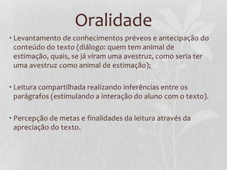Oralidade
• Levantamento de conhecimentos préveos e antecipação do
conteúdo do texto (diálogo: quem tem animal de
estimação, quais, se já viram uma avestruz, como seria ter
uma avestruz como animal de estimação);
• Leitura compartilhada realizando inferências entre os
parágrafos (estimulando a interação do aluno com o texto).
• Percepção de metas e finalidades da leitura através da
apreciação do texto.
 