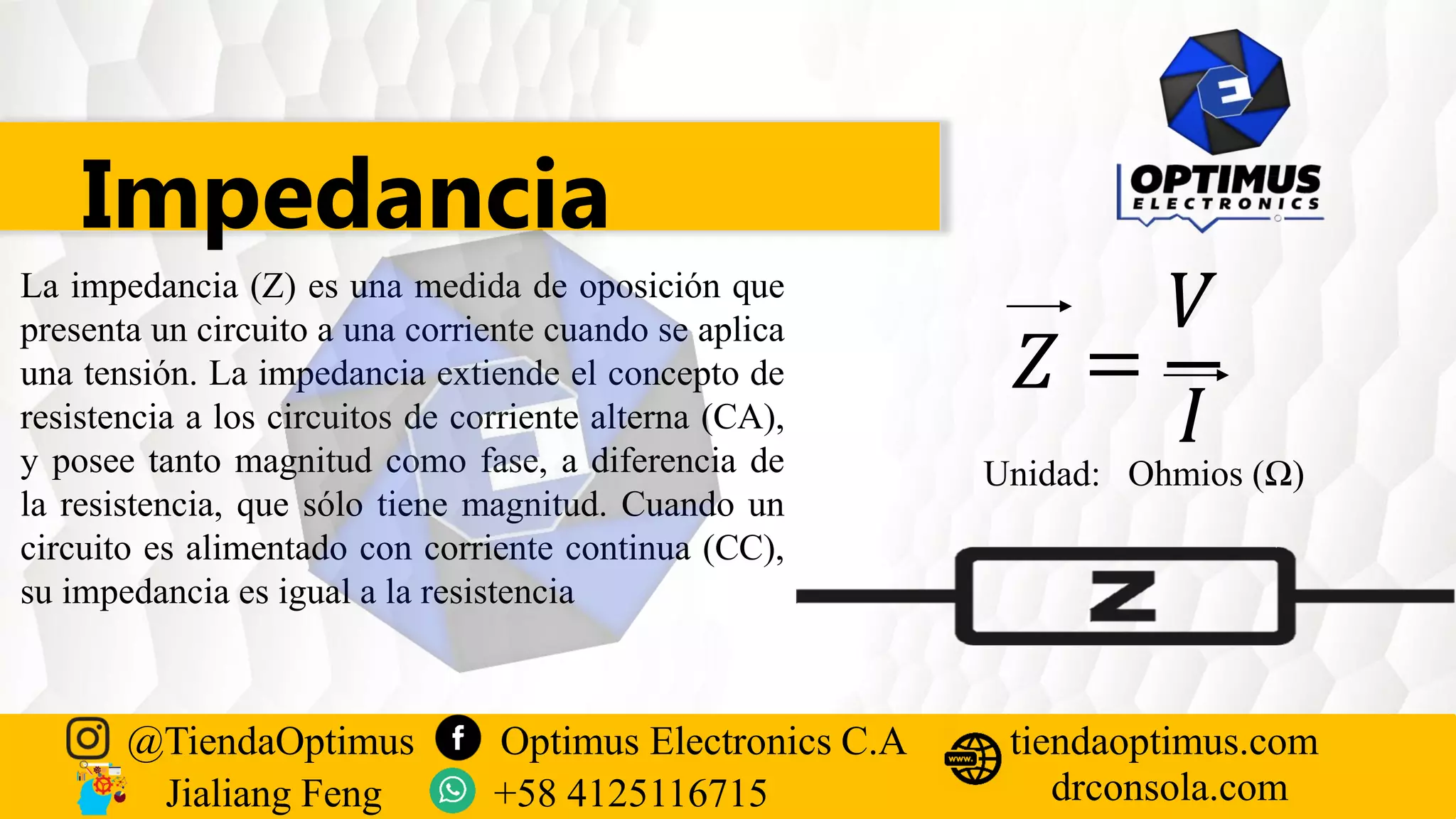 Impedancia
La impedancia (Z) es una medida de oposición que
presenta un circuito a una corriente cuando se aplica
una tensión. La impedancia extiende el concepto de
resistencia a los circuitos de corriente alterna (CA),
y posee tanto magnitud como fase, a diferencia de
la resistencia, que sólo tiene magnitud. Cuando un
circuito es alimentado con corriente continua (CC),
su impedancia es igual a la resistencia
𝑍 =
𝑉
𝐼
Unidad: Ohmios (Ω)
@TiendaOptimus Optimus Electronics C.A
drconsola.com
tiendaoptimus.com
Jialiang Feng +58 4125116715
 