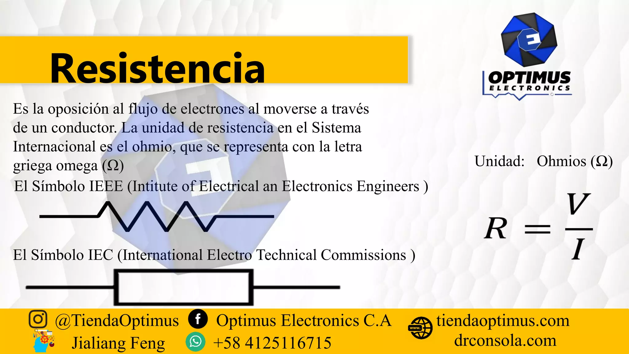 Resistencia
Es la oposición al flujo de electrones al moverse a través
de un conductor. La unidad de resistencia en el Sistema
Internacional es el ohmio, que se representa con la letra
griega omega (Ω)
El Símbolo IEEE (Intitute of Electrical an Electronics Engineers )
El Símbolo IEC (International Electro Technical Commissions )
Unidad: Ohmios (Ω)
@TiendaOptimus Optimus Electronics C.A
drconsola.com
tiendaoptimus.com
Jialiang Feng +58 4125116715
 
