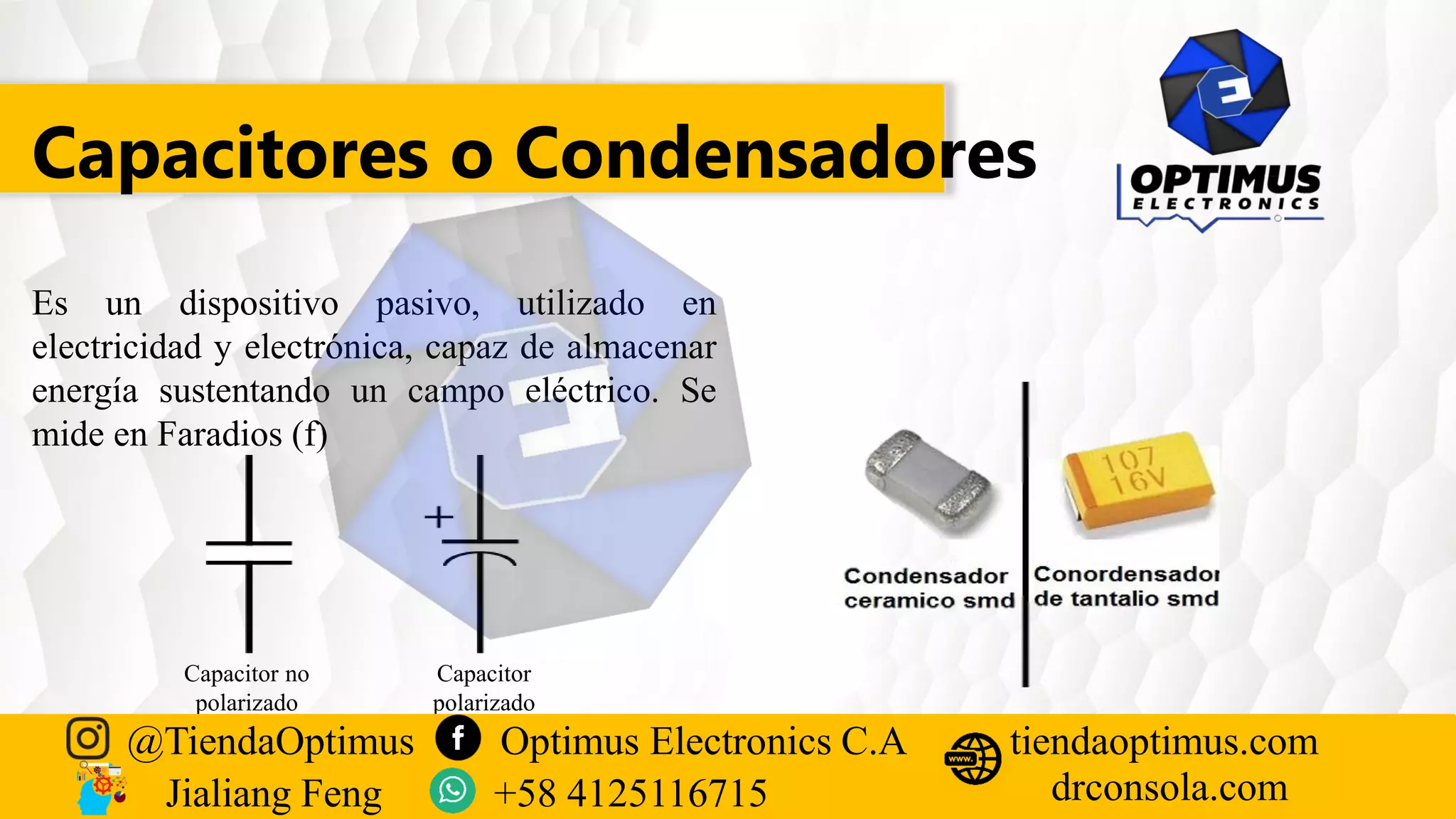 Capacitores o Condensadores
Es un dispositivo pasivo, utilizado en
electricidad y electrónica, capaz de almacenar
energía sustentando un campo eléctrico. Se
mide en Faradios (f)
Capacitor no
polarizado
Capacitor
polarizado
@TiendaOptimus Optimus Electronics C.A
drconsola.com
tiendaoptimus.com
Jialiang Feng +58 4125116715
 