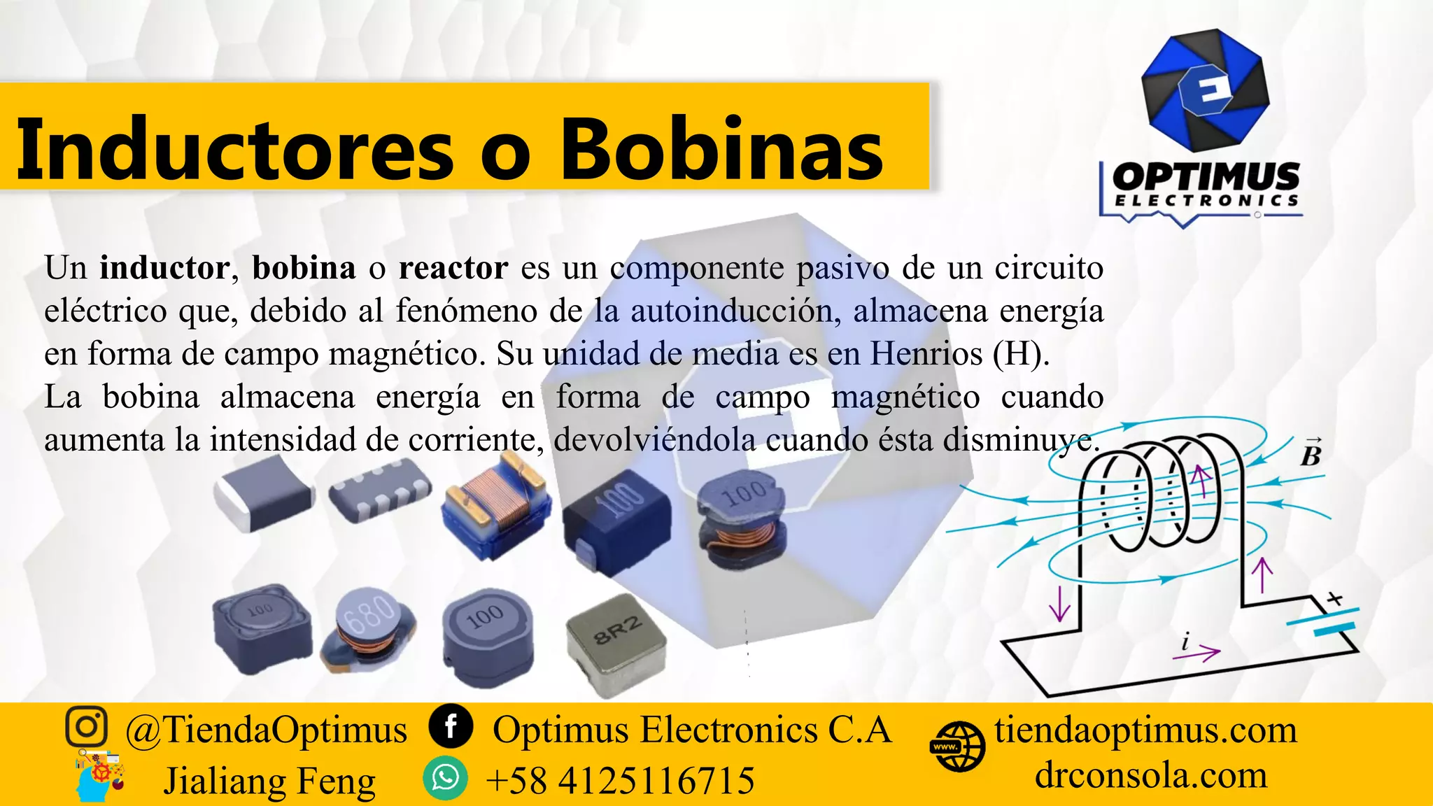 Inductores o Bobinas
Un inductor, bobina o reactor es un componente pasivo de un circuito
eléctrico que, debido al fenómeno de la autoinducción, almacena energía
en forma de campo magnético. Su unidad de media es en Henrios (H).
La bobina almacena energía en forma de campo magnético cuando
aumenta la intensidad de corriente, devolviéndola cuando ésta disminuye.
@TiendaOptimus Optimus Electronics C.A
drconsola.com
tiendaoptimus.com
Jialiang Feng +58 4125116715
 