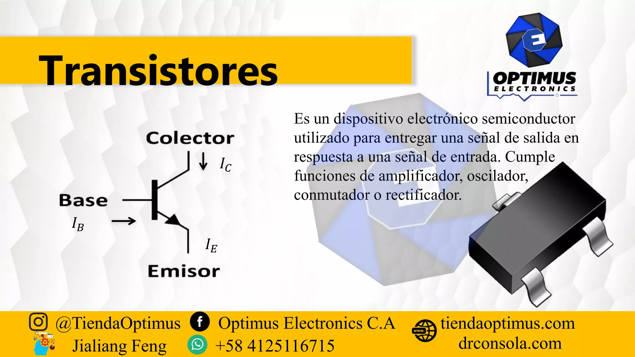 Transistores
Es un dispositivo electrónico semiconductor
utilizado para entregar una señal de salida en
respuesta a una señal de entrada. Cumple
funciones de amplificador, oscilador,
conmutador o rectificador.
𝐼𝐵
𝐼𝐶
𝐼𝐸
@TiendaOptimus Optimus Electronics C.A
drconsola.com
tiendaoptimus.com
Jialiang Feng +58 4125116715
 