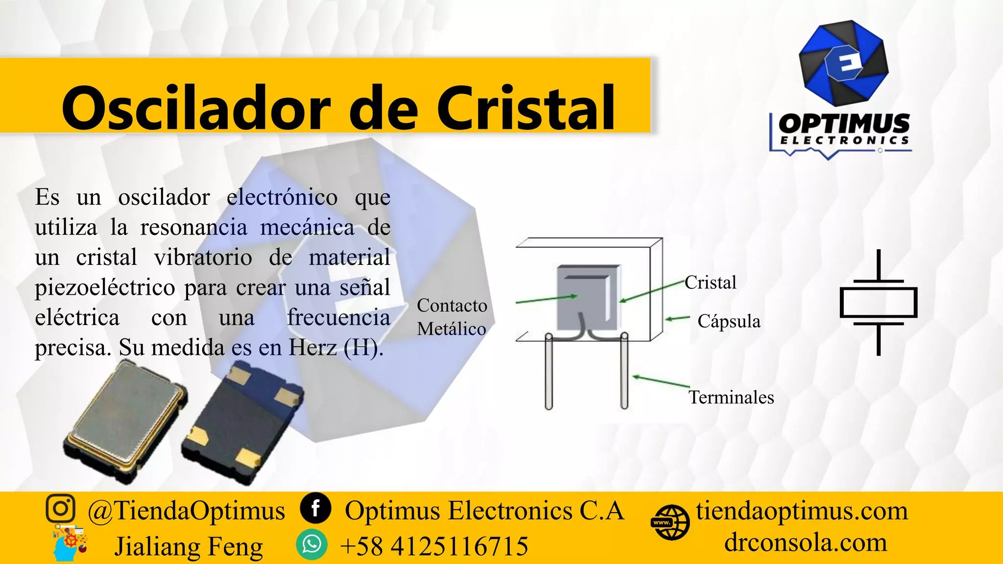 Oscilador de Cristal
Es un oscilador electrónico que
utiliza la resonancia mecánica de
un cristal vibratorio de material
piezoeléctrico para crear una señal
eléctrica con una frecuencia
precisa. Su medida es en Herz (H).
Contacto
Metálico
Cristal
Cápsula
Terminales
@TiendaOptimus Optimus Electronics C.A
drconsola.com
tiendaoptimus.com
Jialiang Feng +58 4125116715
 