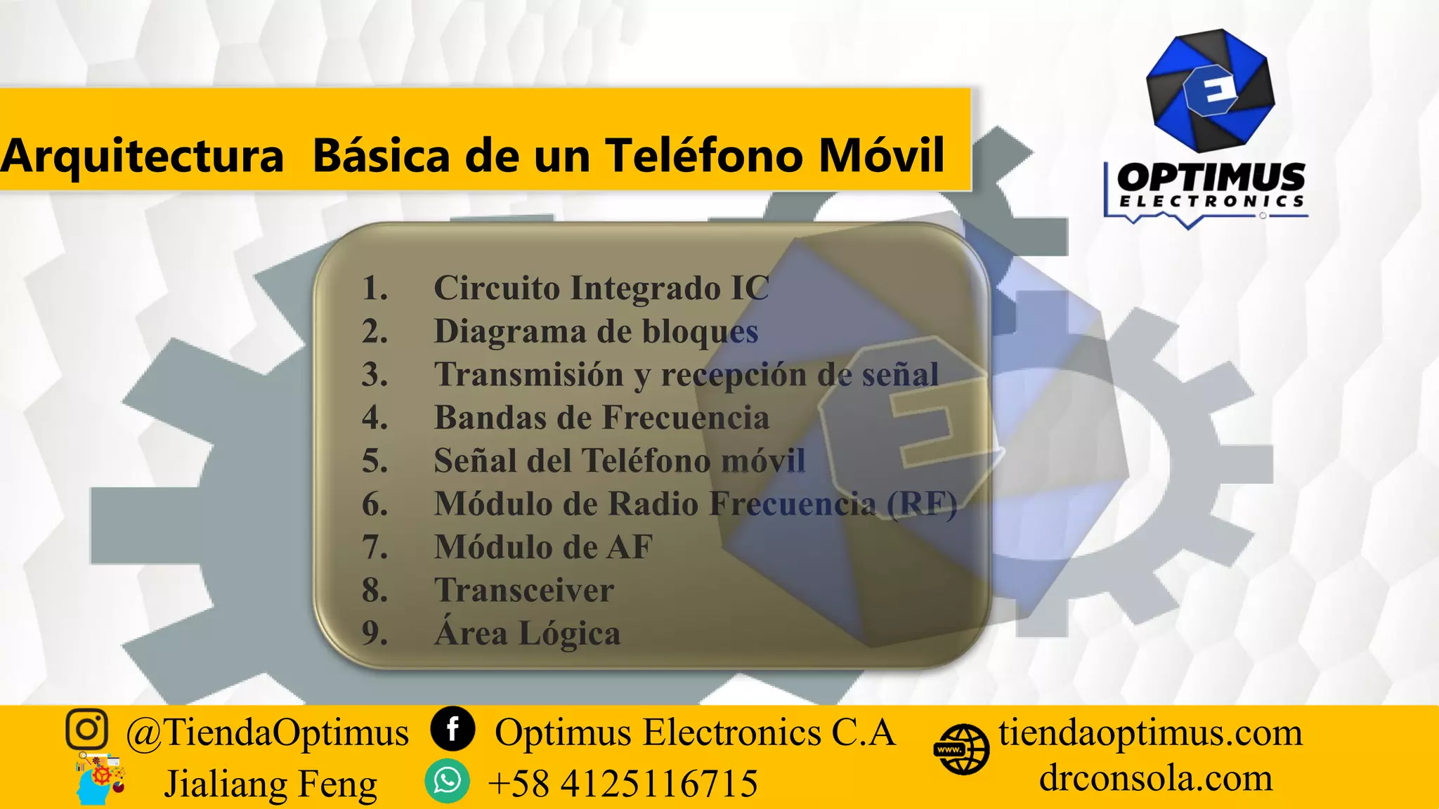 Arquitectura Básica de un Teléfono Móvil
1. Circuito Integrado IC
2. Diagrama de bloques
3. Transmisión y recepción de señal
4. Bandas de Frecuencia
5. Señal del Teléfono móvil
6. Módulo de Radio Frecuencia (RF)
7. Módulo de AF
8. Transceiver
9. Área Lógica
@TiendaOptimus Optimus Electronics C.A
drconsola.com
tiendaoptimus.com
Jialiang Feng +58 4125116715
 