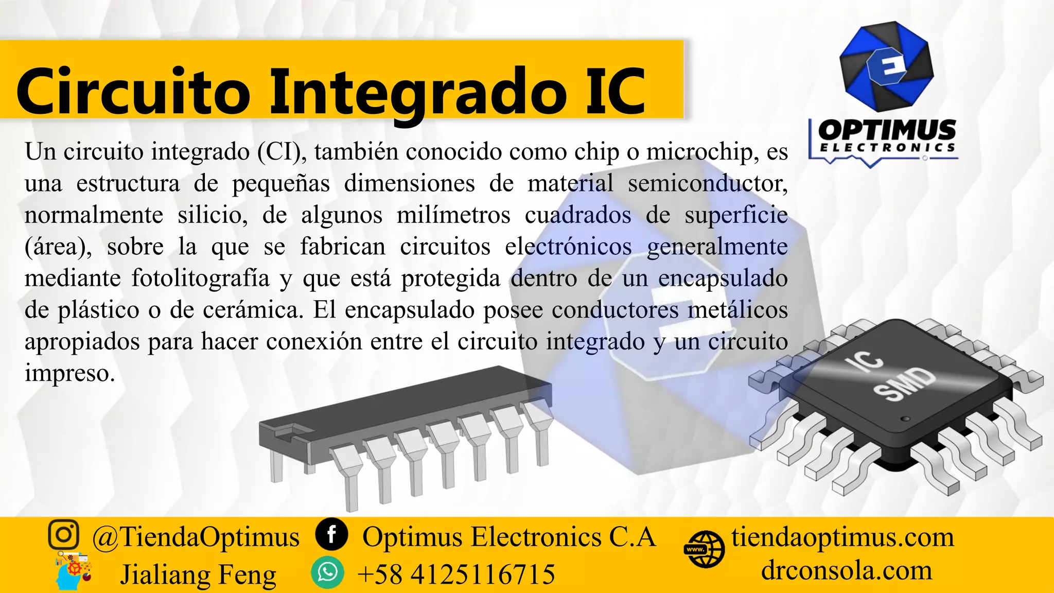 Circuito Integrado IC
Un circuito integrado (CI), también conocido como chip o microchip, es
una estructura de pequeñas dimensiones de material semiconductor,
normalmente silicio, de algunos milímetros cuadrados de superficie
(área), sobre la que se fabrican circuitos electrónicos generalmente
mediante fotolitografía y que está protegida dentro de un encapsulado
de plástico o de cerámica. El encapsulado posee conductores metálicos
apropiados para hacer conexión entre el circuito integrado y un circuito
impreso.
@TiendaOptimus Optimus Electronics C.A
drconsola.com
tiendaoptimus.com
Jialiang Feng +58 4125116715
 