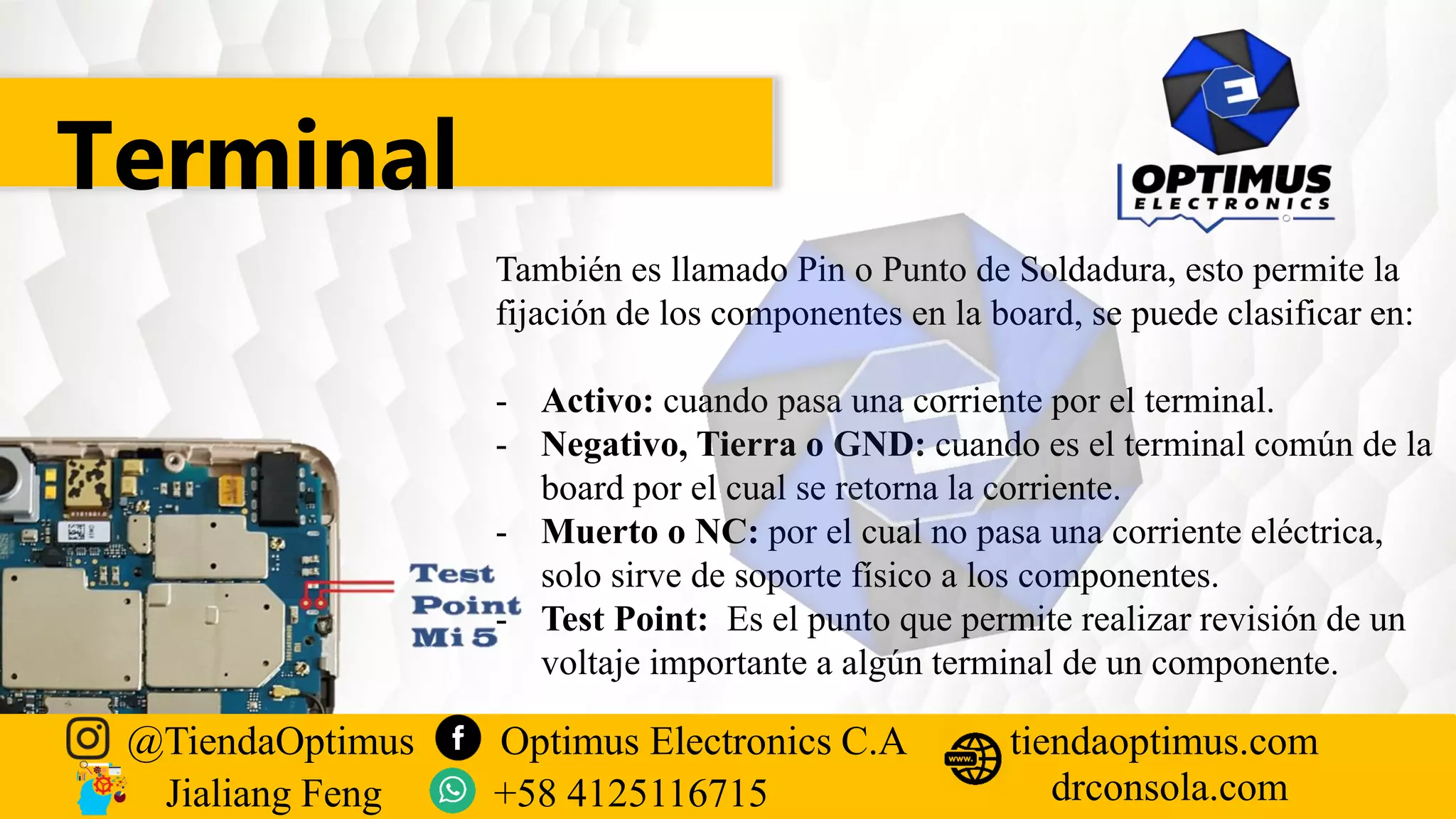 Terminal
También es llamado Pin o Punto de Soldadura, esto permite la
fijación de los componentes en la board, se puede clasificar en:
- Activo: cuando pasa una corriente por el terminal.
- Negativo, Tierra o GND: cuando es el terminal común de la
board por el cual se retorna la corriente.
- Muerto o NC: por el cual no pasa una corriente eléctrica,
solo sirve de soporte físico a los componentes.
- Test Point: Es el punto que permite realizar revisión de un
voltaje importante a algún terminal de un componente.
@TiendaOptimus Optimus Electronics C.A
drconsola.com
tiendaoptimus.com
Jialiang Feng +58 4125116715
 