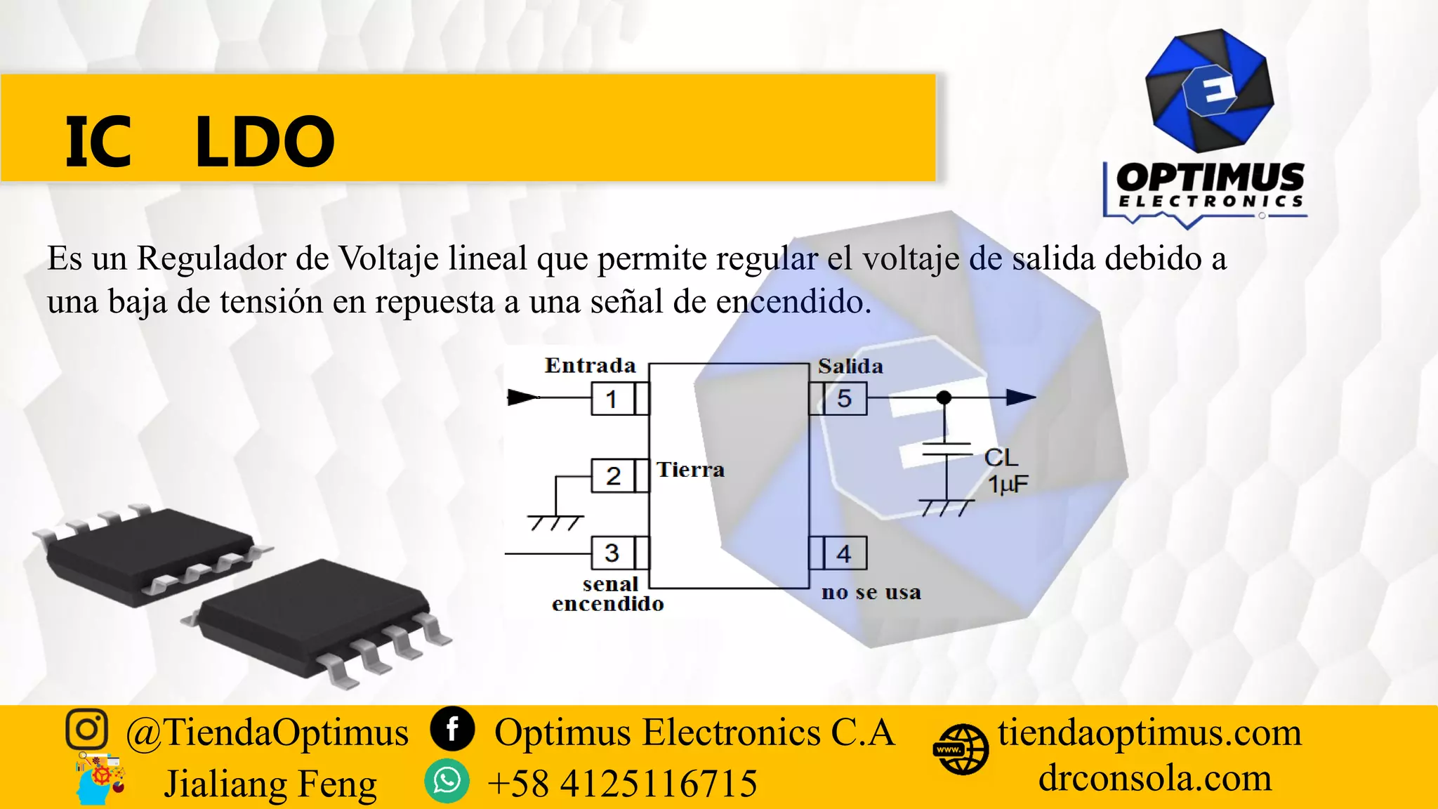 IC LDO
Es un Regulador de Voltaje lineal que permite regular el voltaje de salida debido a
una baja de tensión en repuesta a una señal de encendido.
@TiendaOptimus Optimus Electronics C.A
drconsola.com
tiendaoptimus.com
Jialiang Feng +58 4125116715
 
