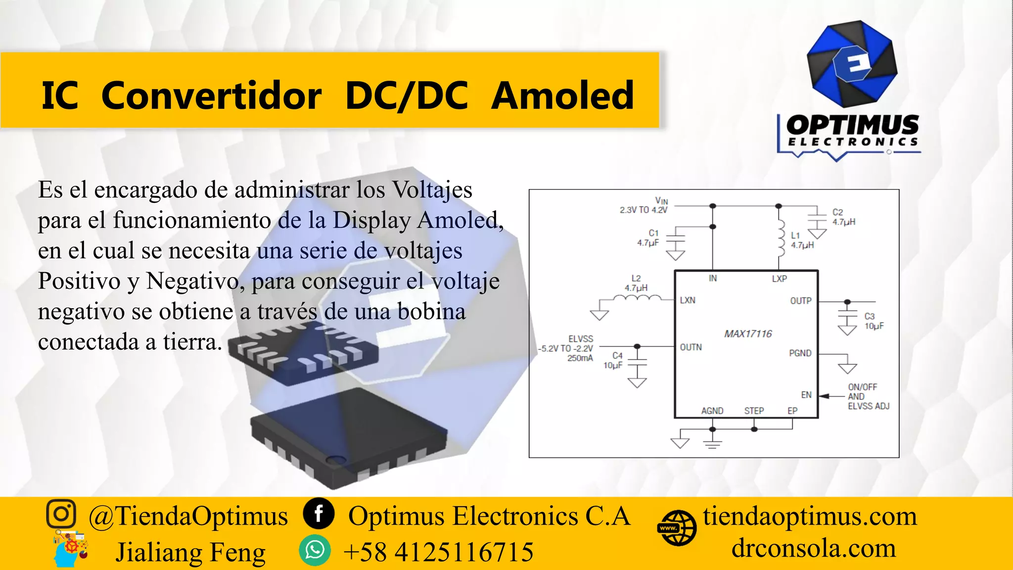 IC Convertidor DC/DC Amoled
Es el encargado de administrar los Voltajes
para el funcionamiento de la Display Amoled,
en el cual se necesita una serie de voltajes
Positivo y Negativo, para conseguir el voltaje
negativo se obtiene a través de una bobina
conectada a tierra.
@TiendaOptimus Optimus Electronics C.A
drconsola.com
tiendaoptimus.com
Jialiang Feng +58 4125116715
 
