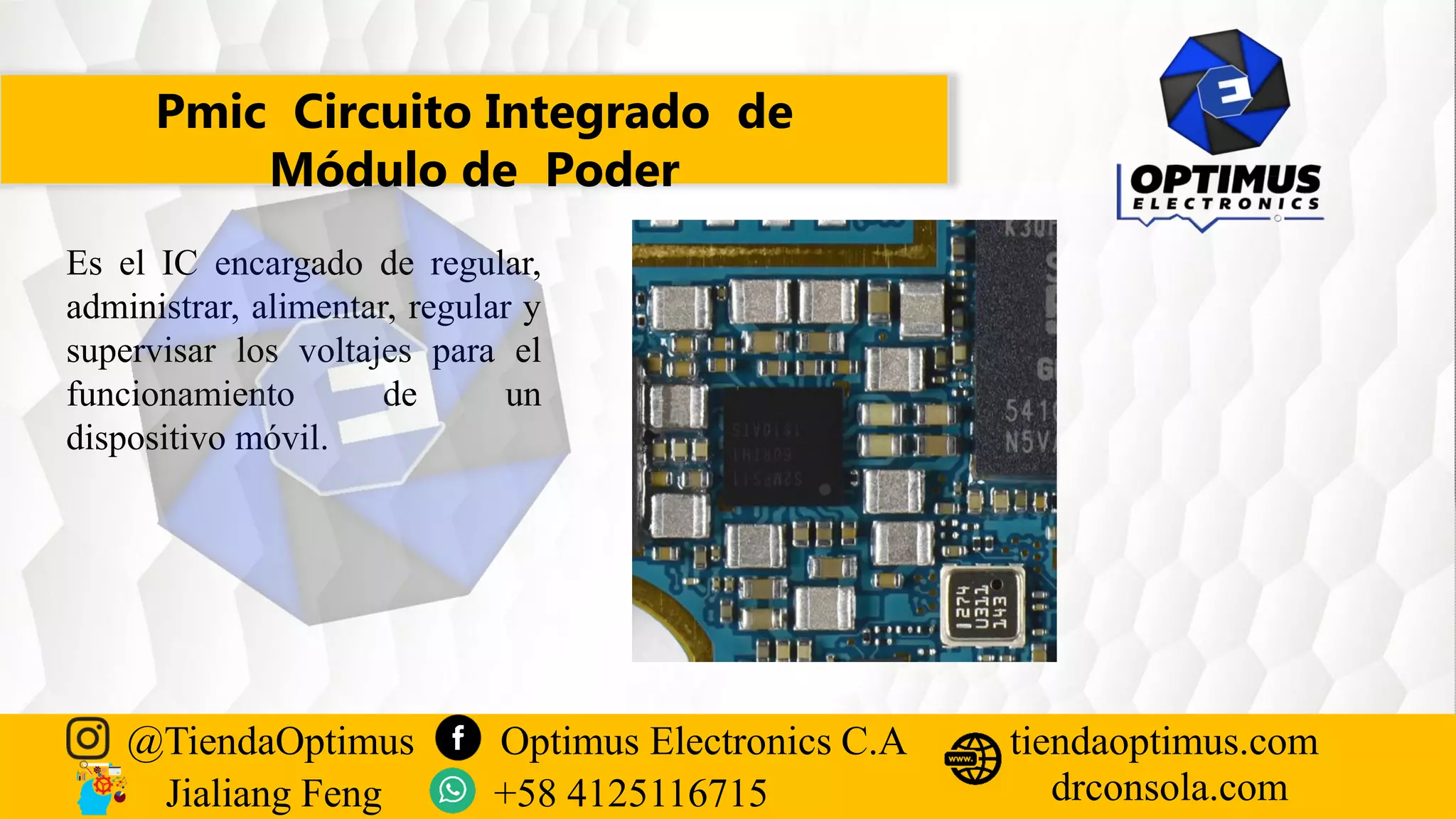 Pmic Circuito Integrado de
Módulo de Poder
Es el IC encargado de regular,
administrar, alimentar, regular y
supervisar los voltajes para el
funcionamiento de un
dispositivo móvil.
@TiendaOptimus Optimus Electronics C.A
drconsola.com
tiendaoptimus.com
Jialiang Feng +58 4125116715
 