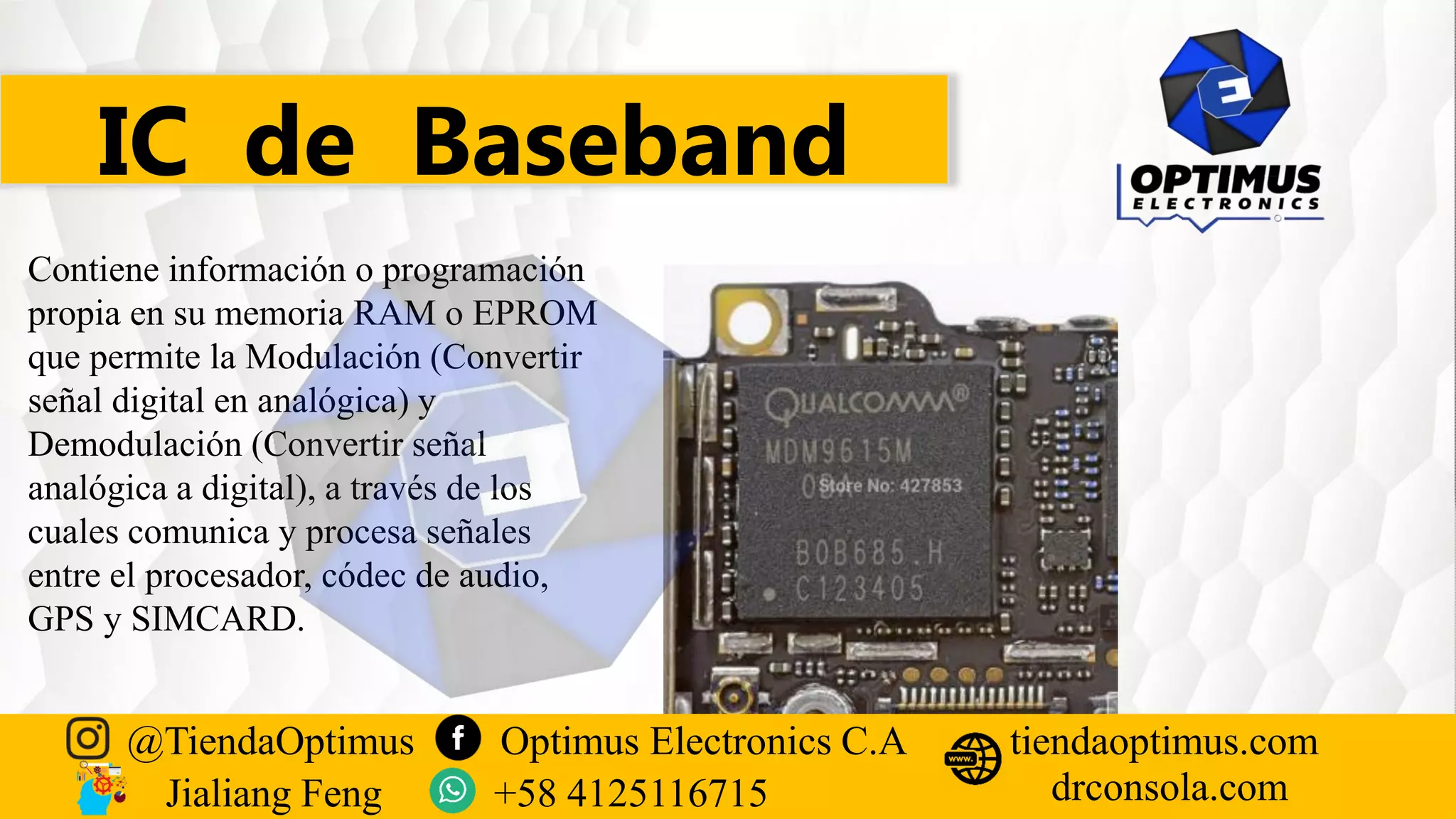 IC de Baseband
Contiene información o programación
propia en su memoria RAM o EPROM
que permite la Modulación (Convertir
señal digital en analógica) y
Demodulación (Convertir señal
analógica a digital), a través de los
cuales comunica y procesa señales
entre el procesador, códec de audio,
GPS y SIMCARD.
@TiendaOptimus Optimus Electronics C.A
drconsola.com
tiendaoptimus.com
Jialiang Feng +58 4125116715
 