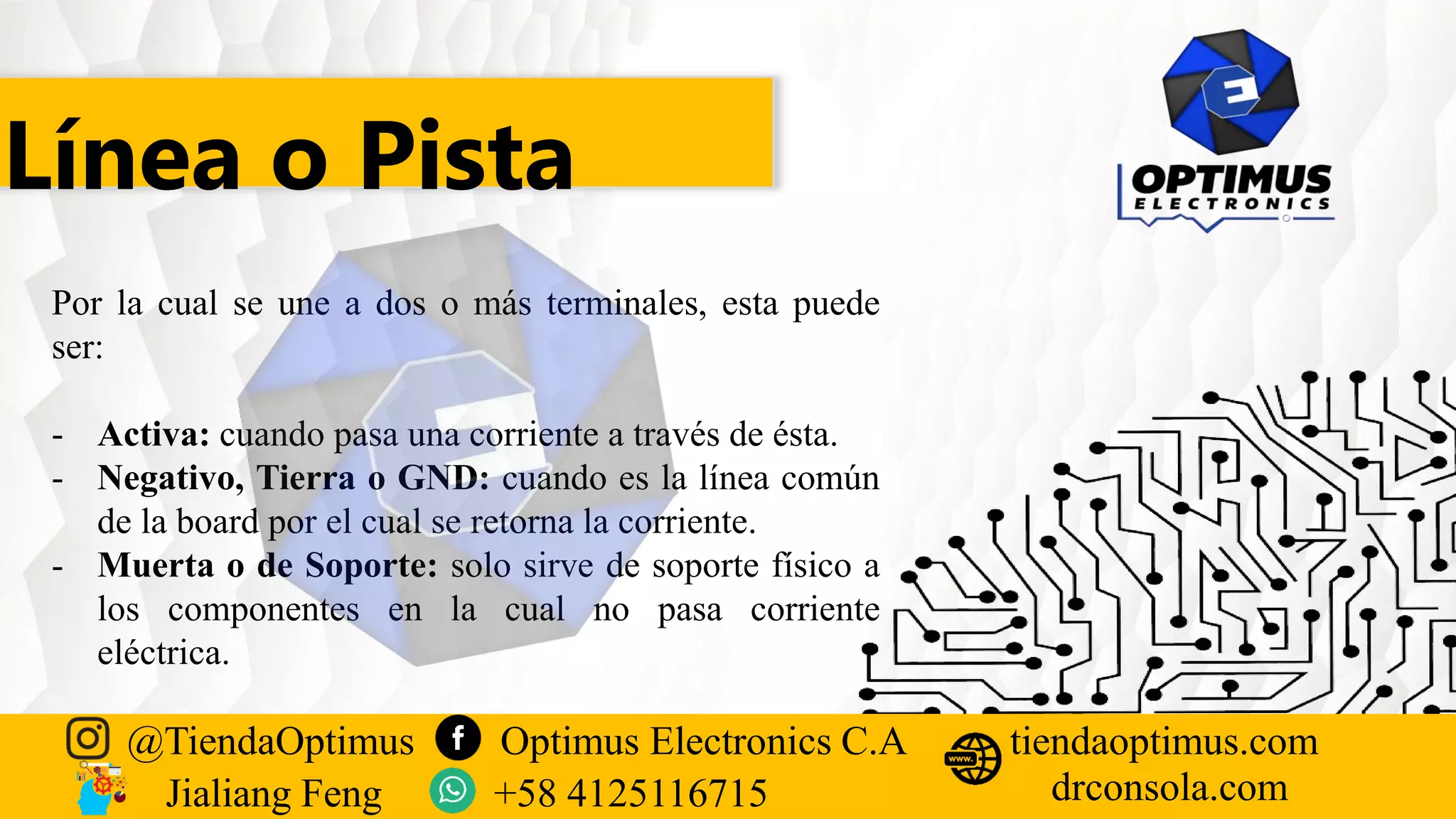 Línea o Pista
Por la cual se une a dos o más terminales, esta puede
ser:
- Activa: cuando pasa una corriente a través de ésta.
- Negativo, Tierra o GND: cuando es la línea común
de la board por el cual se retorna la corriente.
- Muerta o de Soporte: solo sirve de soporte físico a
los componentes en la cual no pasa corriente
eléctrica.
@TiendaOptimus Optimus Electronics C.A
drconsola.com
tiendaoptimus.com
Jialiang Feng +58 4125116715
 