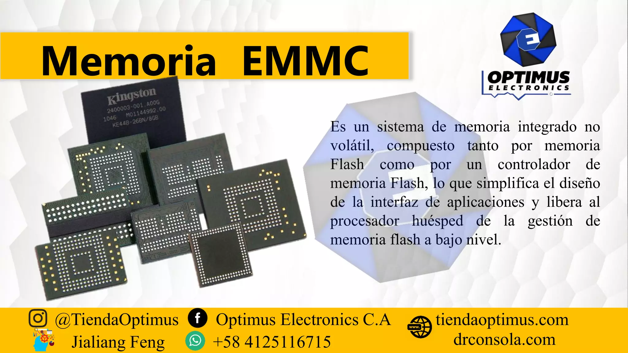 Memoria EMMC
Es un sistema de memoria integrado no
volátil, compuesto tanto por memoria
Flash como por un controlador de
memoria Flash, lo que simplifica el diseño
de la interfaz de aplicaciones y libera al
procesador huésped de la gestión de
memoria flash a bajo nivel.
@TiendaOptimus Optimus Electronics C.A
drconsola.com
tiendaoptimus.com
Jialiang Feng +58 4125116715
 
