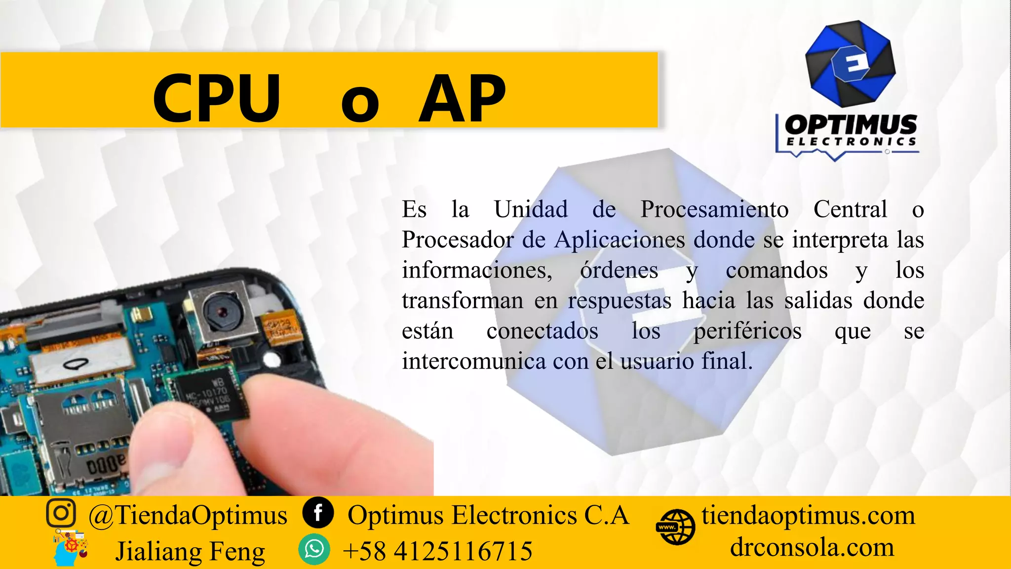 CPU o AP
Es la Unidad de Procesamiento Central o
Procesador de Aplicaciones donde se interpreta las
informaciones, órdenes y comandos y los
transforman en respuestas hacia las salidas donde
están conectados los periféricos que se
intercomunica con el usuario final.
@TiendaOptimus Optimus Electronics C.A
drconsola.com
tiendaoptimus.com
Jialiang Feng +58 4125116715
 