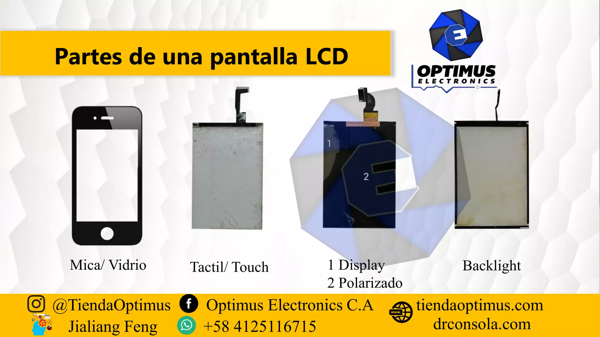 Partes de una pantalla LCD
@TiendaOptimus Optimus Electronics C.A
drconsola.com
tiendaoptimus.com
Jialiang Feng +58 4125116715
Backlight
1 Display
2 Polarizado
Tactil/ Touch
Mica/ Vidrio
 