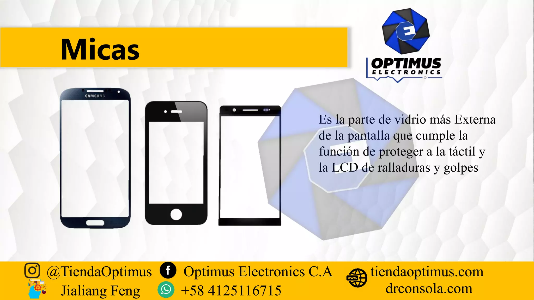 Micas
@TiendaOptimus Optimus Electronics C.A
drconsola.com
tiendaoptimus.com
Jialiang Feng +58 4125116715
Es la parte de vidrio más Externa
de la pantalla que cumple la
función de proteger a la táctil y
la LCD de ralladuras y golpes
 
