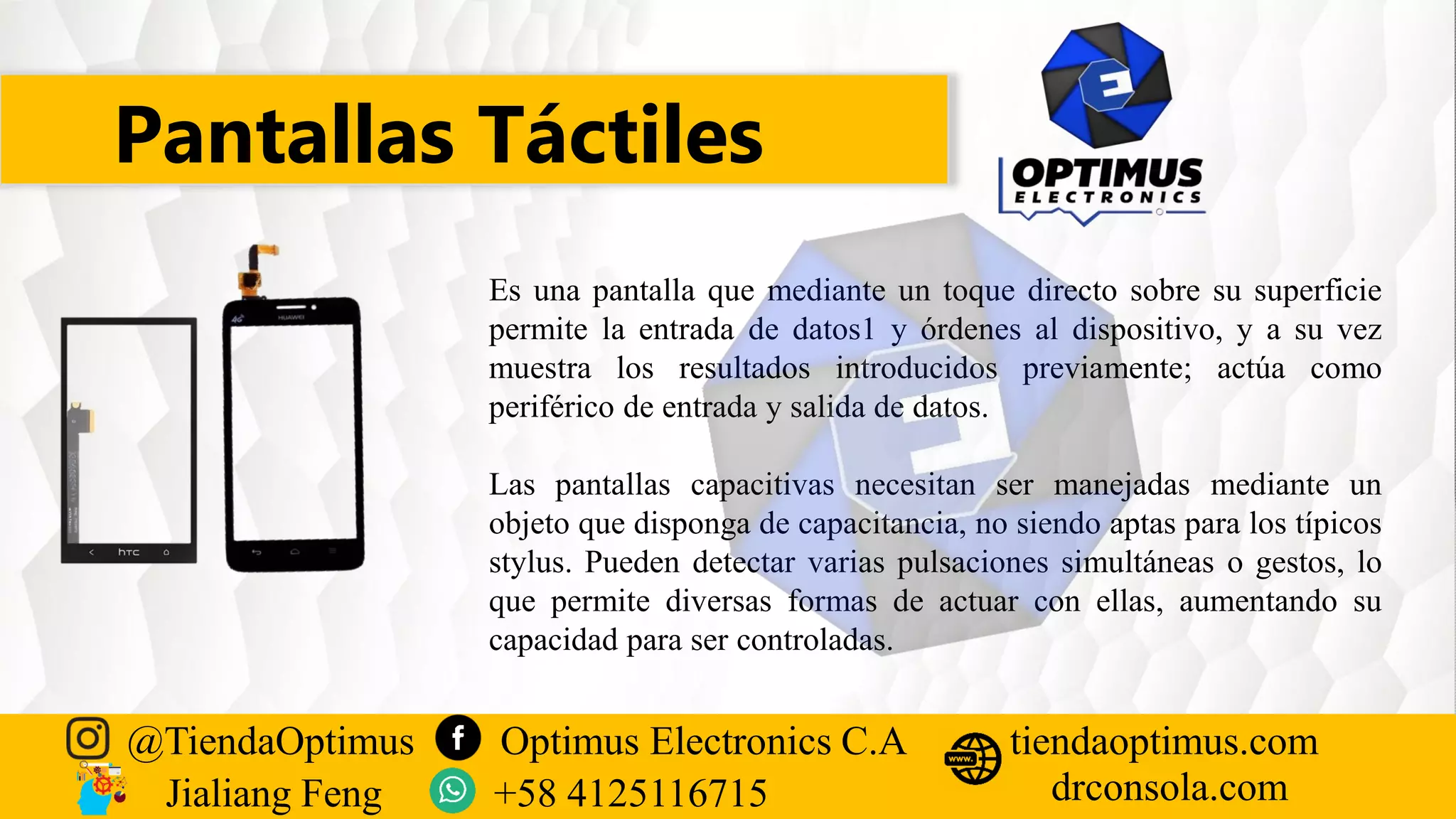 Pantallas Táctiles
@TiendaOptimus Optimus Electronics C.A
drconsola.com
tiendaoptimus.com
Jialiang Feng +58 4125116715
Es una pantalla que mediante un toque directo sobre su superficie
permite la entrada de datos1 y órdenes al dispositivo, y a su vez
muestra los resultados introducidos previamente; actúa como
periférico de entrada y salida de datos.
Las pantallas capacitivas necesitan ser manejadas mediante un
objeto que disponga de capacitancia, no siendo aptas para los típicos
stylus. Pueden detectar varias pulsaciones simultáneas o gestos, lo
que permite diversas formas de actuar con ellas, aumentando su
capacidad para ser controladas.
 