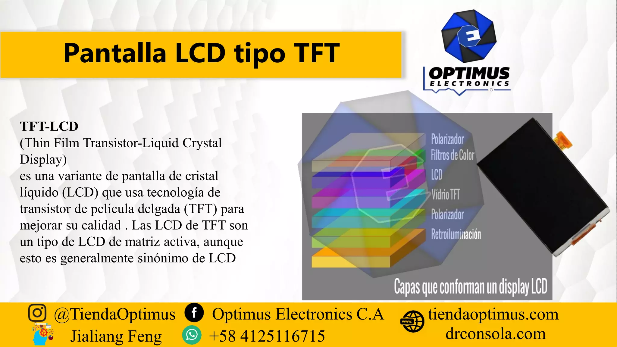 Pantalla LCD tipo TFT
@TiendaOptimus Optimus Electronics C.A
drconsola.com
tiendaoptimus.com
Jialiang Feng +58 4125116715
TFT-LCD
(Thin Film Transistor-Liquid Crystal
Display)
es una variante de pantalla de cristal
líquido (LCD) que usa tecnología de
transistor de película delgada (TFT) para
mejorar su calidad . Las LCD de TFT son
un tipo de LCD de matriz activa, aunque
esto es generalmente sinónimo de LCD
 
