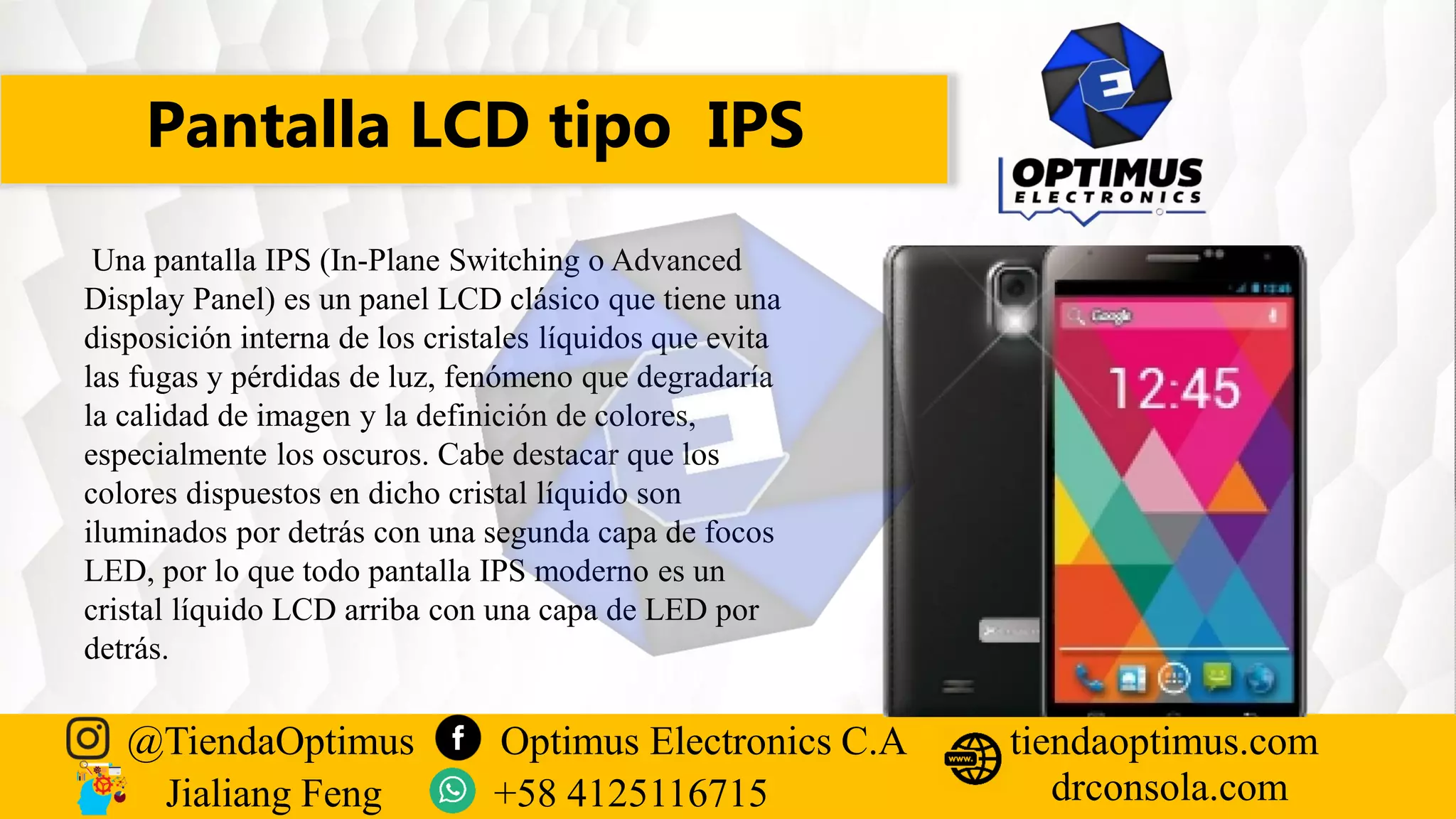 Pantalla LCD tipo IPS
@TiendaOptimus Optimus Electronics C.A
drconsola.com
tiendaoptimus.com
Jialiang Feng +58 4125116715
Una pantalla IPS (In-Plane Switching o Advanced
Display Panel) es un panel LCD clásico que tiene una
disposición interna de los cristales líquidos que evita
las fugas y pérdidas de luz, fenómeno que degradaría
la calidad de imagen y la definición de colores,
especialmente los oscuros. Cabe destacar que los
colores dispuestos en dicho cristal líquido son
iluminados por detrás con una segunda capa de focos
LED, por lo que todo pantalla IPS moderno es un
cristal líquido LCD arriba con una capa de LED por
detrás.
 