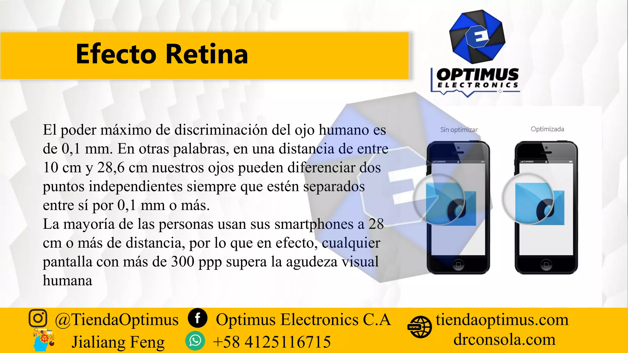 Efecto Retina
@TiendaOptimus Optimus Electronics C.A
drconsola.com
tiendaoptimus.com
Jialiang Feng +58 4125116715
El poder máximo de discriminación del ojo humano es
de 0,1 mm. En otras palabras, en una distancia de entre
10 cm y 28,6 cm nuestros ojos pueden diferenciar dos
puntos independientes siempre que estén separados
entre sí por 0,1 mm o más.
La mayoría de las personas usan sus smartphones a 28
cm o más de distancia, por lo que en efecto, cualquier
pantalla con más de 300 ppp supera la agudeza visual
humana
 