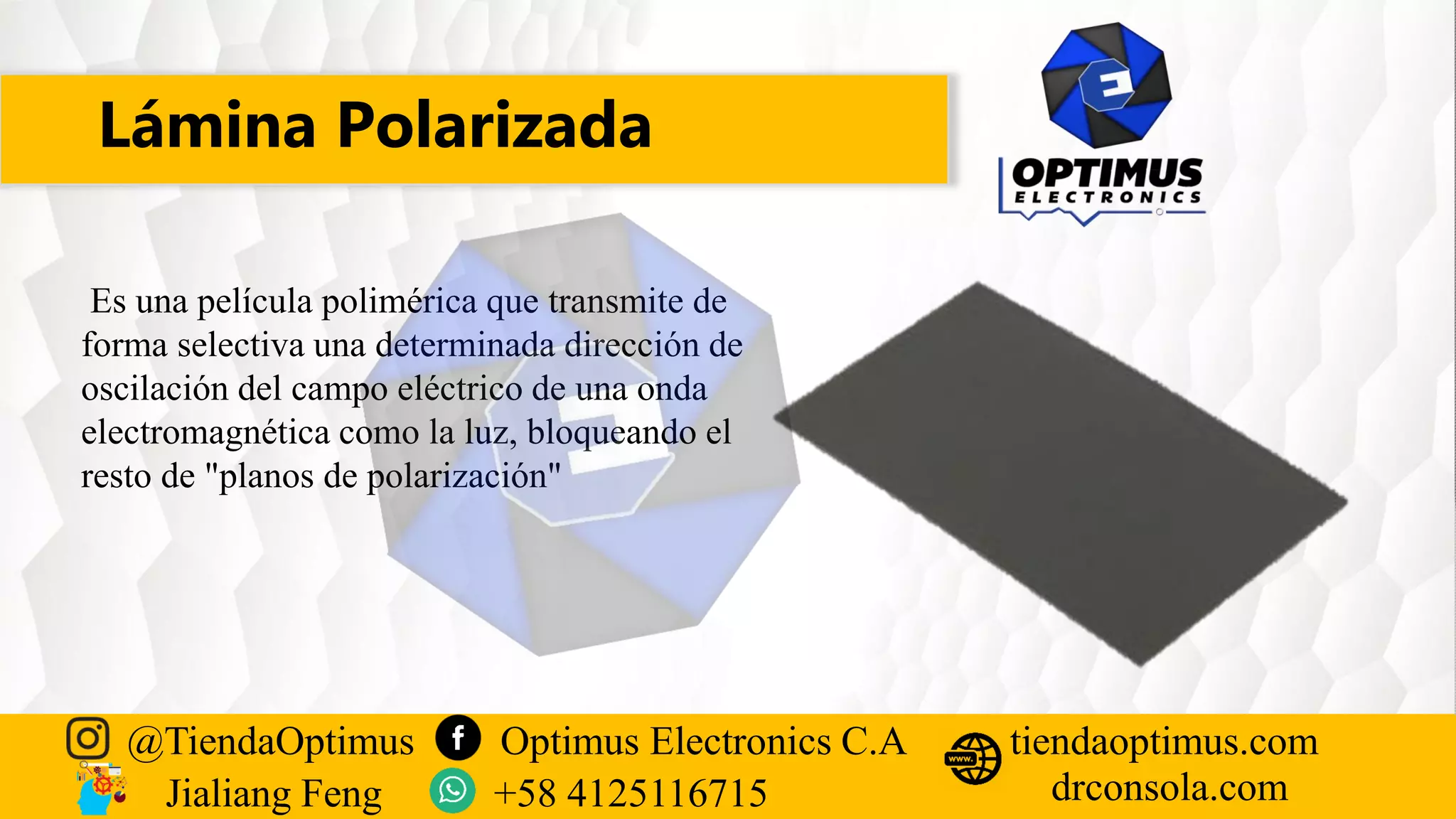Lámina Polarizada
@TiendaOptimus Optimus Electronics C.A
drconsola.com
tiendaoptimus.com
Jialiang Feng +58 4125116715
Es una película polimérica que transmite de
forma selectiva una determinada dirección de
oscilación del campo eléctrico de una onda
electromagnética como la luz, bloqueando el
resto de "planos de polarización"
 