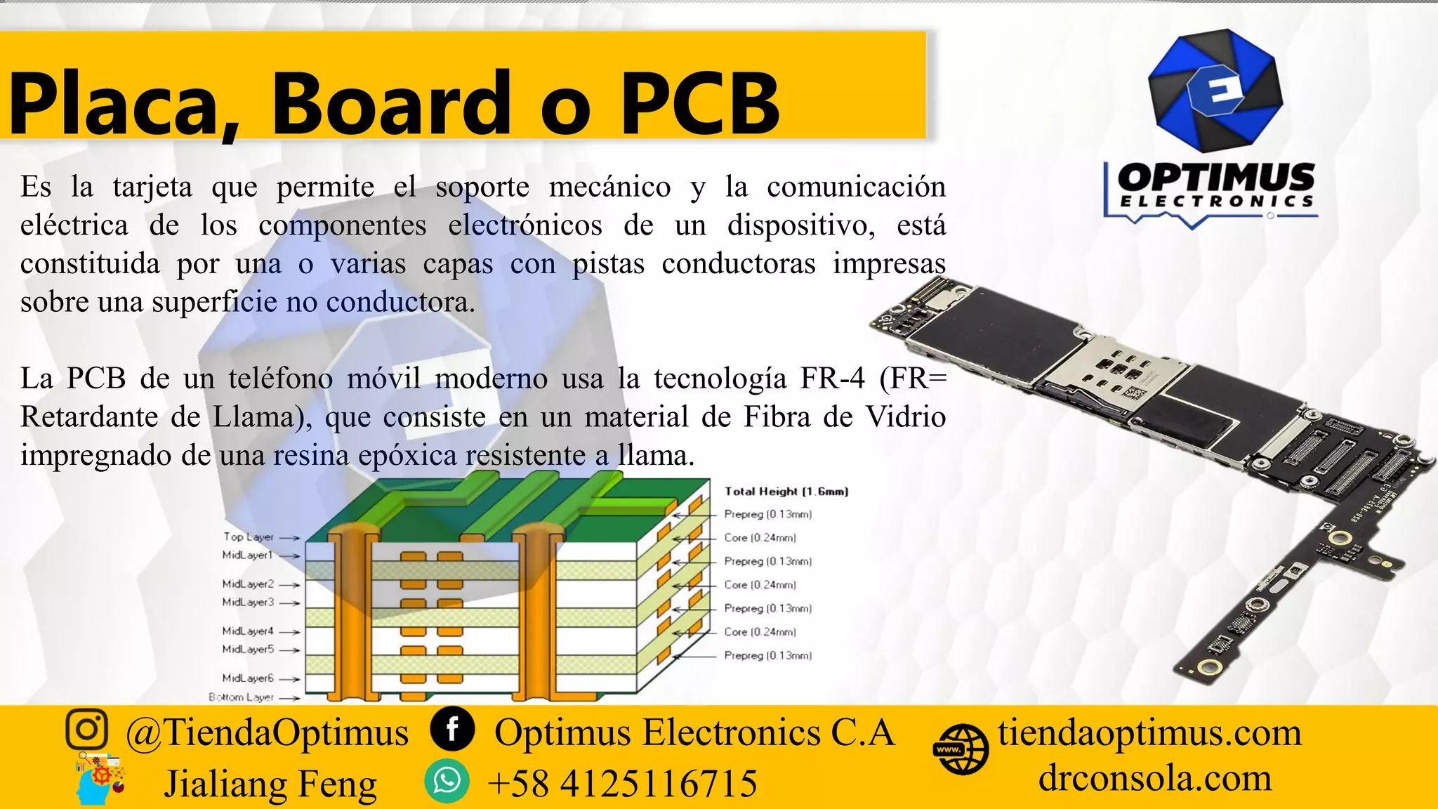 Placa, Board o PCB
Es la tarjeta que permite el soporte mecánico y la comunicación
eléctrica de los componentes electrónicos de un dispositivo, está
constituida por una o varias capas con pistas conductoras impresas
sobre una superficie no conductora.
La PCB de un teléfono móvil moderno usa la tecnología FR-4 (FR=
Retardante de Llama), que consiste en un material de Fibra de Vidrio
impregnado de una resina epóxica resistente a llama.
@TiendaOptimus Optimus Electronics C.A
drconsola.com
tiendaoptimus.com
Jialiang Feng +58 4125116715
 
