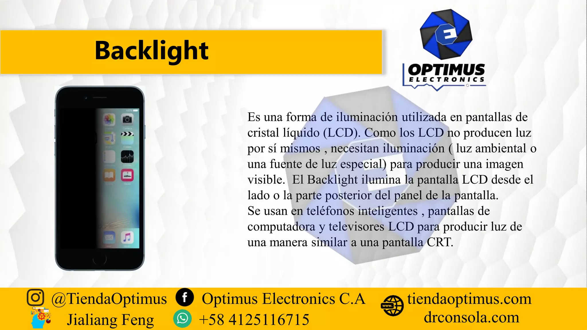 Backlight
@TiendaOptimus Optimus Electronics C.A
drconsola.com
tiendaoptimus.com
Jialiang Feng +58 4125116715
Es una forma de iluminación utilizada en pantallas de
cristal líquido (LCD). Como los LCD no producen luz
por sí mismos , necesitan iluminación ( luz ambiental o
una fuente de luz especial) para producir una imagen
visible. El Backlight ilumina la pantalla LCD desde el
lado o la parte posterior del panel de la pantalla.
Se usan en teléfonos inteligentes , pantallas de
computadora y televisores LCD para producir luz de
una manera similar a una pantalla CRT.
 