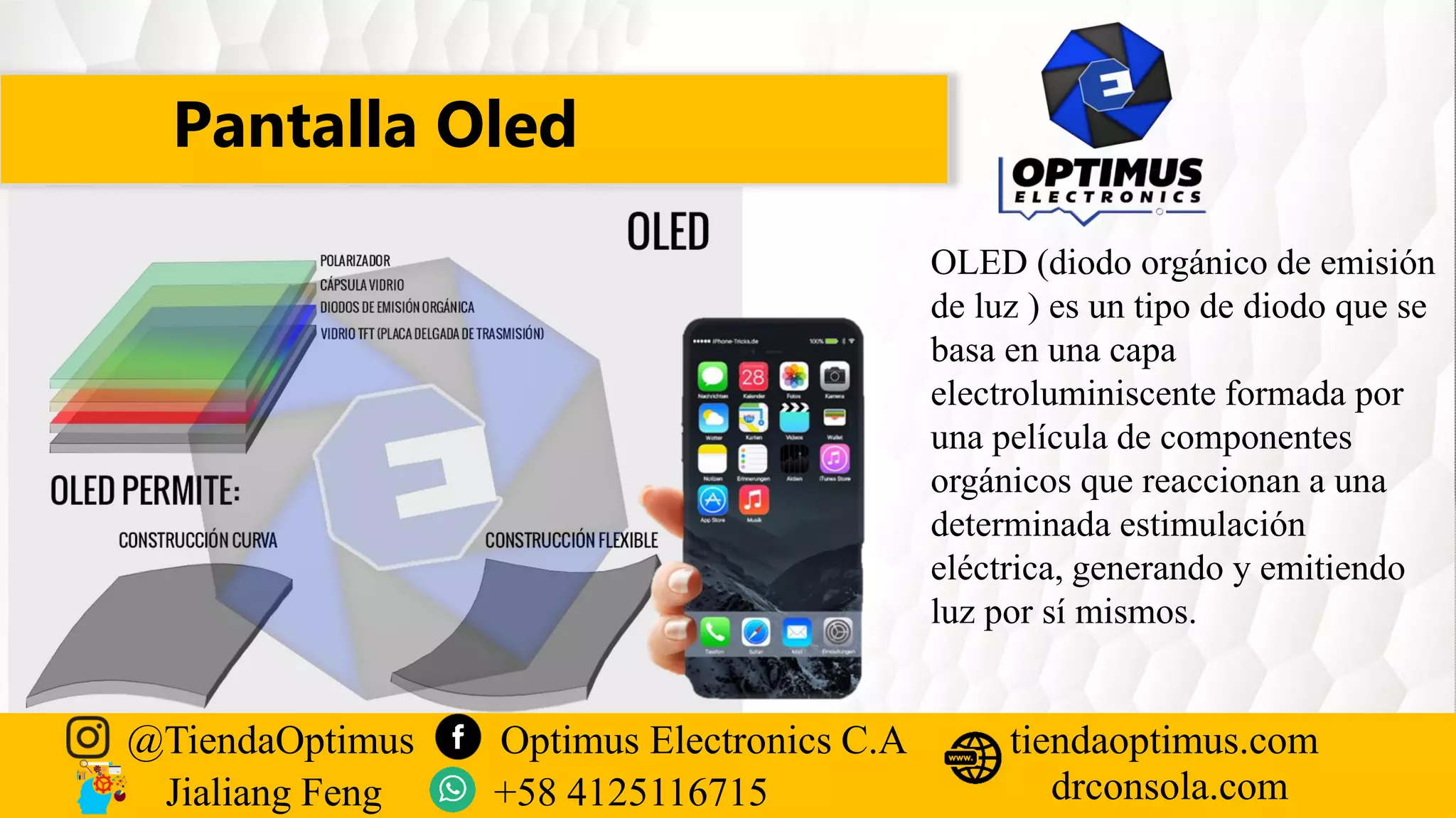 Pantalla Oled
@TiendaOptimus Optimus Electronics C.A
drconsola.com
tiendaoptimus.com
Jialiang Feng +58 4125116715
OLED (diodo orgánico de emisión
de luz ) es un tipo de diodo que se
basa en una capa
electroluminiscente formada por
una película de componentes
orgánicos que reaccionan a una
determinada estimulación
eléctrica, generando y emitiendo
luz por sí mismos.
 
