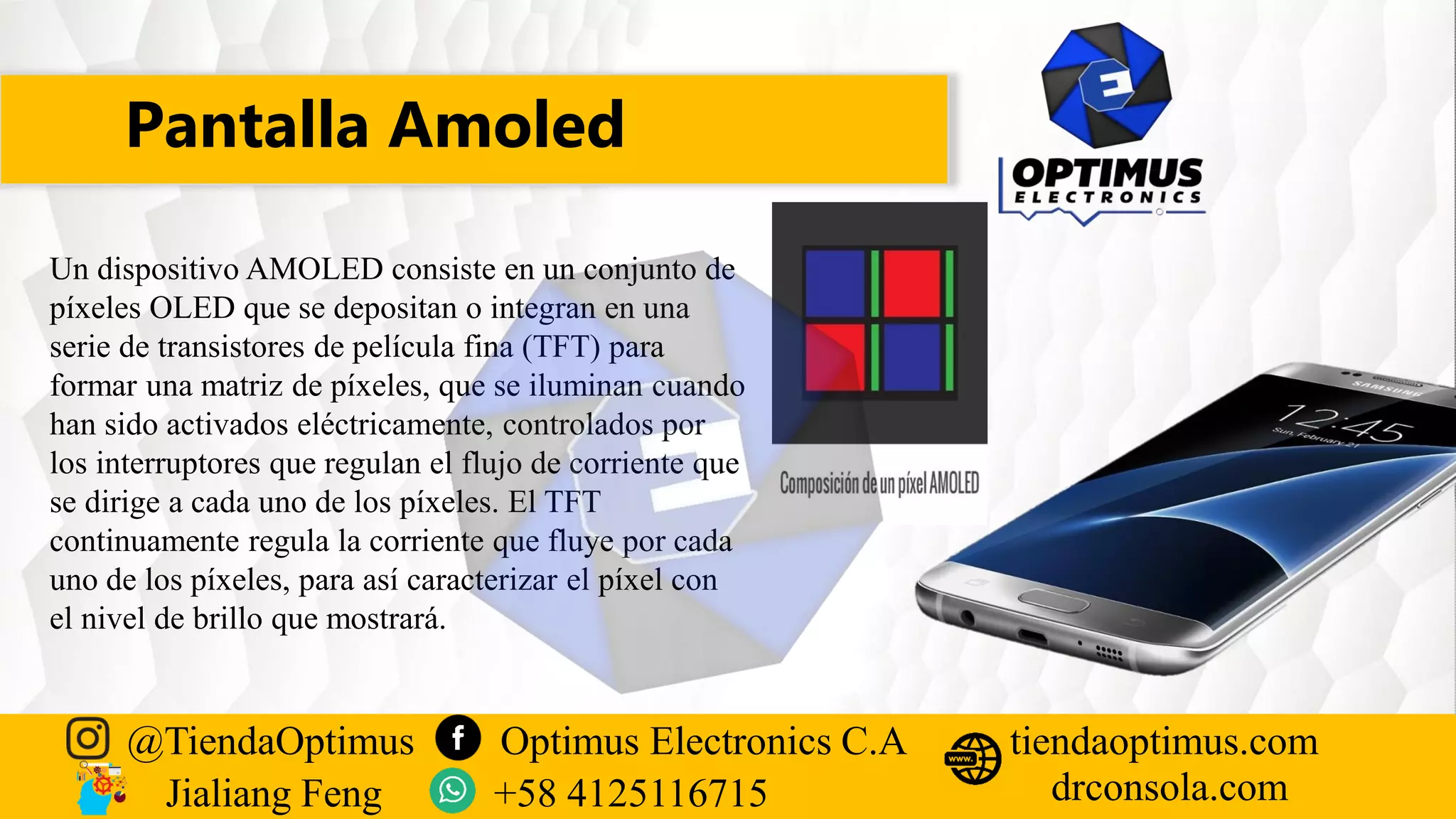 Pantalla Amoled
@TiendaOptimus Optimus Electronics C.A
drconsola.com
tiendaoptimus.com
Jialiang Feng +58 4125116715
Un dispositivo AMOLED consiste en un conjunto de
píxeles OLED que se depositan o integran en una
serie de transistores de película fina (TFT) para
formar una matriz de píxeles, que se iluminan cuando
han sido activados eléctricamente, controlados por
los interruptores que regulan el flujo de corriente que
se dirige a cada uno de los píxeles. El TFT
continuamente regula la corriente que fluye por cada
uno de los píxeles, para así caracterizar el píxel con
el nivel de brillo que mostrará.
 