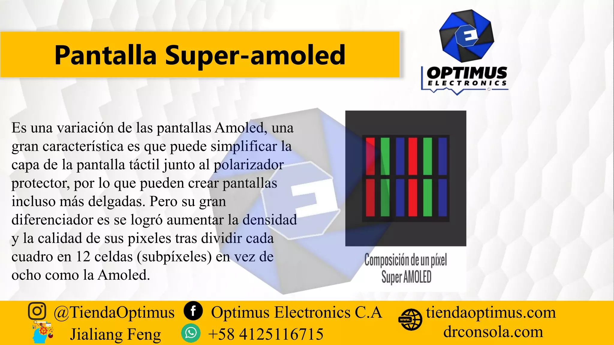 Pantalla Super-amoled
@TiendaOptimus Optimus Electronics C.A
drconsola.com
tiendaoptimus.com
Jialiang Feng +58 4125116715
Es una variación de las pantallas Amoled, una
gran característica es que puede simplificar la
capa de la pantalla táctil junto al polarizador
protector, por lo que pueden crear pantallas
incluso más delgadas. Pero su gran
diferenciador es se logró aumentar la densidad
y la calidad de sus pixeles tras dividir cada
cuadro en 12 celdas (subpíxeles) en vez de
ocho como la Amoled.
 