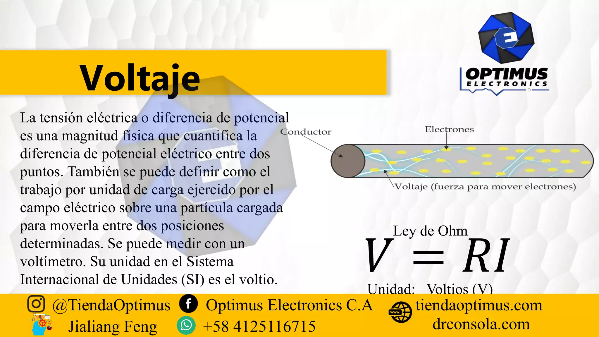 Voltaje
La tensión eléctrica o diferencia de potencial
es una magnitud física que cuantifica la
diferencia de potencial eléctrico entre dos
puntos. También se puede definir como el
trabajo por unidad de carga ejercido por el
campo eléctrico sobre una partícula cargada
para moverla entre dos posiciones
determinadas. Se puede medir con un
voltímetro. Su unidad en el Sistema
Internacional de Unidades (SI) es el voltio.
Ley de Ohm
𝑉 = 𝑅𝐼
Unidad: Voltios (V)
@TiendaOptimus Optimus Electronics C.A
drconsola.com
tiendaoptimus.com
Jialiang Feng +58 4125116715
 