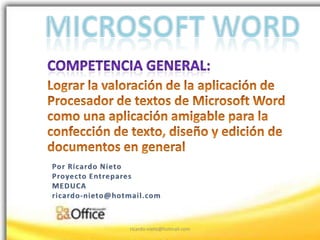 Microsoft Word Competencia general:   Lograr la valoración de la aplicación de Procesador de textos de Microsoft Word como una aplicación amigable para la confección de texto, diseño y edición de documentos en general  Por Ricardo Nieto Proyecto Entrepares MEDUCA ricardo-nieto@hotmail.com ricardo-nieto@hotmail.com 