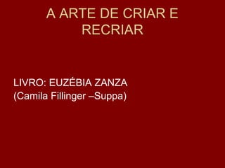 A ARTE DE CRIAR E
RECRIAR
LIVRO: EUZÉBIA ZANZA
(Camila Fillinger –Suppa)
 