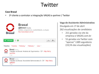 Twitter
Case Brasal
• 1º cliente a contratar a integração VAGAS e-partner / Twitter

                                                     Vaga de Assistente Administrativo
                                                     Divulgada em 1º de abril
                                                     262 visualizações de candidatos
                                                       • 211 geradas via site da
                                                           empresa e VAGAS.com.br
                                                       • 51 geradas via Twitter com
                                                           “apenas” 1389 seguidores
                                                           (19,5% das visualizações)
 