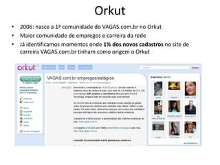 Orkut
• 2006: nasce a 1ª comunidade do VAGAS.com.br no Orkut
• Maior comunidade de empregos e carreira da rede
• Já identificamos momentos onde 1% dos novos cadastros no site de
  carreira VAGAS.com.br tinham como origem o Orkut
 
