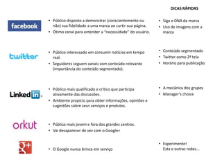 DICAS RÁPIDAS

• Público disposto a demonstrar (conscientemente ou       • Siga o DNA da marca
  não) sua fidelidade a uma marca ao curtir sua página.   • Uso de imagens com a
• Ótimo canal para entender a “necessidade” do usuário.     marca



• Público interessado em consumir notícias em tempo       • Conteúdo segmentado
  real.                                                   • Twitter como 2ª tela
• Seguidores seguem canais com conteúdo relevante         • Horário para publicação
  (importância do conteúdo segmentado).



• Público mais qualificado e crítico que participa        • A mecânica dos grupos
  ativamente das discussões.                              • Manager’s choice
• Ambiente propício para obter informações, opiniões e
  sugestões sobre seus serviços e produtos.



• Público mais jovem e fora dos grandes centros.
• Vai desaparecer de vez com o Google+


                                                          • Experimente!
• O Google nunca brinca em serviço                          Esta e outras redes...
 