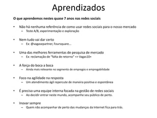 Aprendizados
O que aprendemos nestes quase 7 anos nas redes sociais

•   Não há nenhuma referência de como usar redes sociais para o nosso mercado
     – Teste A/B, experimentação e exploração

•   Nem tudo vai dar certo
     – Ex: @vagasepartner, Foursquare...

•   Uma das melhores ferramentas de pesquisa de mercado
     – Ex: reclamação de “falta de retorno” => Vagas10+

•   A força do boca a boca
     –   Ainda mais relevante no segmento de empregos e empregabilidade

•   Foco na agilidade na resposta
     – Um atendimento ágil repercute de maneira positiva e espontânea

•   É preciso uma equipe interna focada na gestão de redes sociais
     – Ao decidir entrar neste mundo, acompanhe seu público de perto.

•   Inovar sempre
     – Quem não acompanhar de perto das mudanças da Internet fica para trás.
 