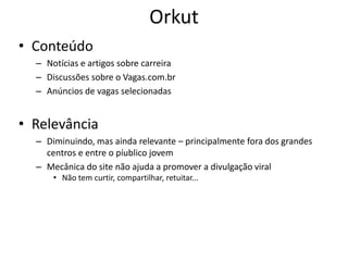 Orkut
• Conteúdo
  – Notícias e artigos sobre carreira
  – Discussões sobre o Vagas.com.br
  – Anúncios de vagas selecionadas


• Relevância
  – Diminuindo, mas ainda relevante – principalmente fora dos grandes
    centros e entre o píublico jovem
  – Mecânica do site não ajuda a promover a divulgação viral
      • Não tem curtir, compartilhar, retuitar...
 