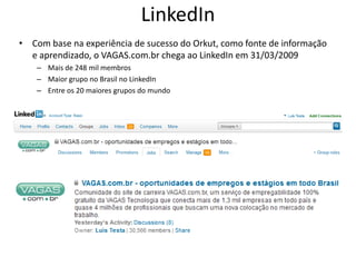 LinkedIn
• Com base na experiência de sucesso do Orkut, como fonte de informação
  e aprendizado, o VAGAS.com.br chega ao LinkedIn em 31/03/2009
    – Mais de 248 mil membros
    – Maior grupo no Brasil no LinkedIn
    – Entre os 20 maiores grupos do mundo
 