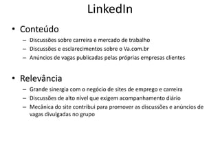LinkedIn
• Conteúdo
  – Discussões sobre carreira e mercado de trabalho
  – Discussões e esclarecimentos sobre o Va.com.br
  – Anúncios de vagas publicadas pelas próprias empresas clientes


• Relevância
  – Grande sinergia com o negócio de sites de emprego e carreira
  – Discussões de alto nível que exigem acompanhamento diário
  – Mecânica do site contribui para promover as discussões e anúncios de
    vagas divulgadas no grupo
 